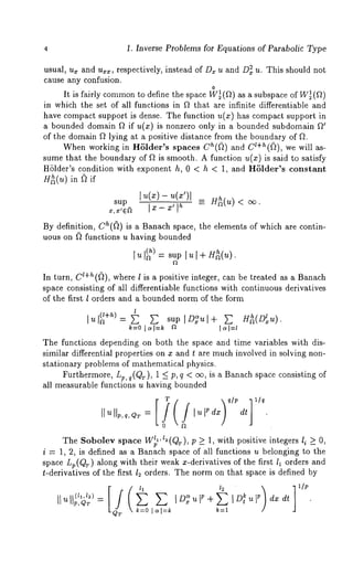 4 1, Inverse Problems for Equations of Parabolic Type 
usual, u~ and u~, respectively, instead of Dr u and D~ u. This should not 
cause any confusion. 
0 
It is fairly commotno define the space Wl~(f~) as a subspace of W~( f~) 
in which the set of all functions in f~ that are infinite differentiable and 
have compact support is dense. The function u(x) has compact support in 
a bounded domain f~ if u(x) is nonzero only in a bounded subdomain ~ 
of the domain ~ lying at a positive distance from the boundary of ~. 
When working in HSlder’s spaces ch(~) and cl+h(~), we will as-sume 
that the boundary of ~ is smooth. A function u(x) is said to satisfy 
HSlder’s condition with exponent h, 0 < h < 1, and HSlder’s constant 
H~(u) in ~ if 
sup l u(x)--u(x’)l ~ H~(u) < 
By definition, ch(~) is a Banach space, the elements of which are contin-uous 
on ~ functions u having bounded 
[u[~) : sup [u [+ H~(u). 
In turn, c~+h(~), where l is a positive integer, can be treated as a Banach 
space consisting of all differentiable functions with continuous derivatives 
of the first l orders and a bounded norm of the form 
I l u(~ +~~ ) = ~ ~ sup [D~ul+ ~ H~(D~u). 
~=o ~=~ ~ ~=~ 
The functions depending on both the space and time variables with dis-similar 
differential properties on x and t are much involved in solving non-stationary 
problems of mathematical physics. 
Furthermore, Lp, q(Qr), 1 ~ p, q < ~, is a Banach space consisting 
all measurable functions u having bounded 
][ u llp, q, Q~ = l u F d~ dt 
0 ~ 
The Sobolev space W~’ ~ (Qr), p ~ 1, with positive integers I i ~ O, 
i : 1, 2, is defined as a Banach space of all functions u belonging to the 
sp~ce Lp(QT) along with their weak x-derivatives of the first l~ orders and 
t-derivatives of the first l: orders. The norm on that space is defined by 
P,QT : 
k=O [~[=k k=l 
 