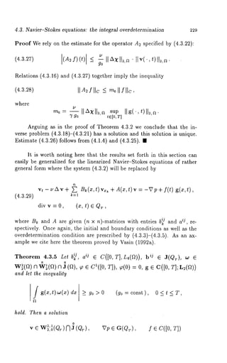 4.3. Navier-Stokes equations: the integral overdetermination 229 
Proof We rely on the estimate for the operator A2 specified by (4.3.22): 
(4.3.27) (A~f)(t) <_ llAx ll=,n . ii v(.,t)ll~,~. 
go 
Relations (4.3.16) and (4.3.27) together imply the inequality 
(4.3.2S) [[A2 f [[c -< m~[ [ f[[c, 
where 
--IIX xll, sup IIg(,OIl ,s 
7 go t E [0, T] 
Arguing as in the proof of Theorem 4.3.2 we conclude that the in-verse 
problem (4.3.18)-(4.3.21) has a solution and this solution is unique. 
Estimate (4.3.26) follows from (4.1.4) and (4.3.25). 
It is worth noting here that the results set forth in this section can 
easily be generalized for the linearized Navier-Stokes equations of rather 
general form where the system (4.3.2) will be replaced 
(4.3.:29) 
vt- t, Av+ ~ B~(x,t)vx~ +A(x,t)v = -Vp+f(t) g(z,t), 
k=l 
div v = O, (x, t) e QT 
where Bk and A are given (n x n)-matrices with entries b~j and aij , re-spectively. 
Once again, the initial and boundary conditions as well as the 
overdetermination condition are prescribed by (4.3.3)-(4.3.5). As an 
ample we cite here the theorem proved by Vasin (1992a). 
Theorem 4.3.5 Let bf, aij ¯ C([0, T],L4(f2)), bij ¯ J(Qr), oJ 
o o 
W~(~) [~1 w~l(~-~) N J (~), ¢/~ ¯ el(J0, ~o(0)= 0, g¯ C([0,T] 
and let the inequality 
/ g(x,t)w(x) > go >0 (go :const), 0<t <T, 
hold. Then a solution 
v¯ W~2,, o1~ ){ {-1 ~ ](Q~), Vp ¯ G(Q~), f¯C([O,T]) 
 