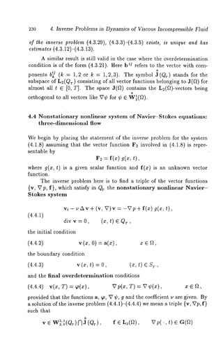 23o 4. Inverse Problems in Dynamics of Viscous Incompressible Fluid 
of the inverse problem (4.3.29), (4.3.3)-(4.3.5) exists, is unique and has 
A similar result is still valid in the case where the overdetermination 
condition is of the form (4.3.21). Here ij ref ers to thevector with com-ponents 
b~j (k = 1,2 or k = 1,2,3). The symbol:~(Qr) stands for 
subspace of L2(Qr) consisting of all vector functions belonging to J(ft) 
almost all t ¯ [0, T]. The space J(f~) contains the L2(f~)-vectors being 
o 
orthogonal to all vectors like V¢ for ¢ ¯ W~(f~). 
4.4 Nonstationary nonlinear system of Navier-Stokes equations: 
three-dimensional flow 
We begin by placing the statement of the inverse problem for the system 
(4.1.8) assuming that the vector function F~ involved in (4.1.8) i~ repre-sentable 
by 
F2 = f(x) g(x, t), 
where g(x, t) is a given scalar function and f(x) is an unknown vector 
function. 
The inverse problem here is to find a triple of the vector functions 
{v, Vp, f}, which satisfy in Qr the nonstationary nonlinear Navier- 
Stokes system 
vt - ~’Av + (v, V)v = -Vp+ f(x) g(x, t), 
(4.4.1) 
div v = 0, (x, t) ¯ QT 
the initial condition 
(4.4.2) v (x, 0) = a(x), x ¯ 
the boundary condition 
(4.4.3) v (x, t) = (x, t) ¯ ST, 
and the final overdetermination conditions 
(4.4.4) v(x, T) = ~p(x), Vp(x, T) = V¢(x), x ¯ 
provided that the functions a, ~o, V ¢, g and the coefficient u are given. By 
a solution of the inverse problem (4.4.1)-(4.4.4) we mean a triple {v, Vp, 
such that 
0 
v ¯ W22,1,o(QT) NJ (Qr) , f ¯ L2(a), 
 