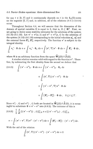 4.4. Navier-Stokes equations: three-dimensional flow 231 
for any t E [0, T] and it continuously depends on t in the L2(f~)-norm 
on the segment [0, T] and, in addition, all of the relations (4.4.1)-(4.4.4) 
occur. 
Throughout Section 4.4, we will assume that the dilnension of the 
vt 
domain of spatial variables f~ is equal to 3, that is, f~ C Ra. First, we 
are going to derive some stability estimates for the solutions of the system 
(4.1.8)-(4.1.10). Let v’ = v’(z, t) v" =v"( z, t) be thesol utio ns of 
the system (4.1.8)-(4.1.10) corresponding to the initial velocities a~, a~’ 
the external forces F~, F~’, respectively. The function v~ is subject to the 
integral identity 
i v~~ ¯ / = F~ ,. ¯ dx, 
o o 
where ¢ is an arbitrary function from the space W~(~) ~ 3 (~). 
A similar relation remains valid with regard to the function v". There-fore, 
by subtracting the first identity fi’om the second we deduce that 
(4.4.5) J(v’-v’)t.~dx+~J(v’-v")~.~ dx 
+/(¢, v)(¢- ¢’) dz 
+ f (v’-v", V) O dz 
o o 
Since v’(., t) and v"(., t) both are located in Wg(a) ~ J (a), it is mean-ingful 
to substitute ~ = v~ - v" into (4.4.5). The outcome of this 
1 d " 
(4.4.6) 
With the aid of the relation 
(v’, v)(v’- v")¯ (v’ - v") 
 