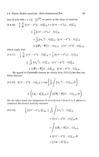4.4. Navier-Stokes equations: three-dimensional flow 233 
into (4.4.6) withe= ,( 7 . g4)3/4 we arrive at the chain of relations 
1 d 
(4.4.10) 
_<7 II (v’- v")~(.t,) I1~,~ 
2 
+~llvx"(-t)ll~,a.ll(v’-v")(. 
+ 
which imply that 
1 d 
(4.4.11) dt v") 
2 
<~llv~"(,t)¯ II~~,~ II(v’ -v")(.,t)ll3,a 
+ 
By appeal to Gronwall’s lemma we obtain from (4.4.11) the first sta-bility 
estimate 
t 
(4.4.12) II(v’- v") t)ll~,a < exp 
t 
On the other hand, the integration of (4.4.10) over t from 0 to T allows 
construct the second stability estimate 
T 
(4.4.13) 
0 
x /l(v’-v")(., t)llff,~dt 
T 
× I1(~’-v")(t.), II~,a 
 