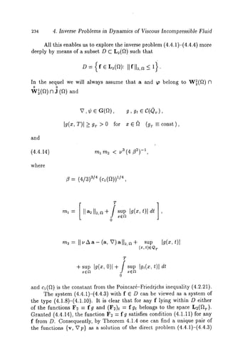 234 4. Inverse Problems in Dynamics of Viscous Incompressible Fluid 
All this enables us to explore the inverse problem (4.4.1)-(4.4.4) 
deeply by means of a subset D C L2(fl) such that 
D= {f ~ L2(f2): []f[[2,~ -< i’ 
In the sequel we will always assume that a and 9~ belong to W~(f~) 
o o 
W~(f~) n 3 (f~) and 
and 
(4.4.14) 
where 
Ig(~, T)I _> g~ > 0 for x ~ ~ (gT ~" const), 
ml m2 < u3 (4/32)-1, 
/3 = (4/3) 3/4 ,(1c/,4(ft)) 
-~= II~’zx--(a,V)-ILa+ sup I~(:~,t)l 
T 
+ supI g(x,0 )1+ / supI g,(~,t )l dt 
x~t x~gt 
0 
and cl (~) is the constant from the Poincarfi-Friedrjchs inequality (4.2.21). 
The system (4.4.1)-(4.4.3) with f ~ D can be viewed as a system 
the type (4.1.8)-(4.1.10). It is clear that for any f lying within D either 
of the functions F2 = fg and (F2)t = fgt belongs to the space L2(f~.). 
Granted (4.4.14), the function F2 = fg satisfies condition (4.1.11) for 
f from D. Consequently, by Theorem 4.1.4 one can find a unique pair of 
the functions {v, Vp} as a solution of the direct problem (4.4.1)-(4.4.3) 
 