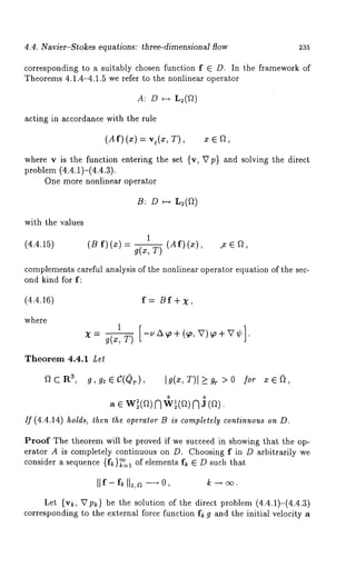 4.4. Navier-Stokes equations: three-dimensionM flow 235 
corresponding to a suitably chosen function f E D. In the framework of 
Theorems 4.1.4-4.1.5 we refer to the nonlinear operator 
A: D H L~(V~) 
acting in accordance with the rule 
(Af) (x) = , T), x E f~ 
where v is the function entering the set {v, Vp} and solving the direct 
problem (4.4.1)-(4.4.3). 
One more nonlinear operator 
B: D ~ 
1 
(B f)(x) g(x, 73 (Af) (x), .x ~ ~, 
with the values 
(4.4.15) 
complementsc areful analysis of the nonlinear operator equation of the sec-ond 
kind for f: 
(4.4.16) f = /3 f + 
where 
1 [-u A ~o + (~o, V)+V~b] x = g(z, T) ~ " 
Theorem 4.4.1 Let 
aCRa, g,gt~C(Qr), Ig(z,T)I~>0 for x~, 
0 0 
If (4.4.14) holds, then the operator B is completely continuous on D. 
Proof The theorem will be proved if we succeed in showing that the op-erator 
A is completely continuous on D. Choosing f in D arbitrarily we 
consider a sequence {f ~}~=t of elements f~ ~ D such that 
Let {v~, Vp~} be the solution of the direct problem (4.4.1)-(4.4.3) 
corresponding to the external force function f~ g and the initial velocity a 
 