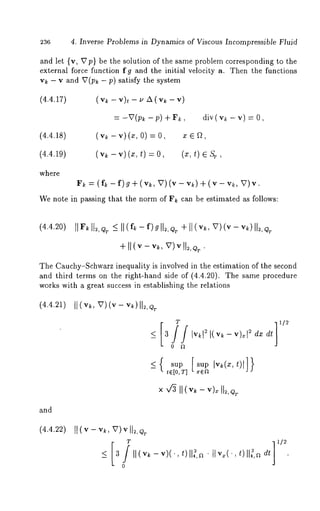 4. Inverse Problems in Dynamics of Viscous Incompressible Fluid 
and let (v, V p) be the solution of the same problem corresponding to the 
external force function fg and the initial velocity a. Then the functions 
v~ - v and V(p~ - p) satisfy the system 
(4.4.17) 
(4.4.18) 
(4.4.19) 
where 
( v~- v)~- ~z x( ,,k - 
= -V(p~ -p) ÷ F~, div(v~ - v) --- 
(v~ - v) (~, o) = o, ~, 
(vk - v) (x, t) = 0, (x, 
F~ = (f~ -f)g+ (v~, V)(v-v~)+ (v-v~, 
We note in passing that the norm of F~ can be estimated as follows: 
+ II (v- v~, V)v 
The Cauchy-Schwarz inequality is involved in the estimation of the second 
and third terms on the right-hand side of (4.4.20). The same procedure 
works with a great success in establishing the relations 
(4.4.21) I] (v~, v)(v - vk)II=,QT 
T 
0 ~ 
_< { sup [sup 
re[O, T] 
and 
(4.4.22) 
_< 3 II(v~ v-) ( " , IIt)~ ,a~ IIv~(,OIl~,~~ dt 
0 
 