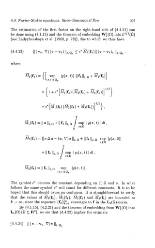 4.4. Navier-Stokes equations: three-dimensional flow 237 
The estimation of the first factor on the right-hand side of (4.4.21) can 
be done using (4.1.15) and the theorem of embedding W~(f~) 
(see Ladyzhenskaya et al. (1968, p. 78)), due to which we thus 
(4.4.23) II (v~,v ) (v - v,~)I I,,, ~ ~<c *M s(f~II) (v - v,~)~ 
where 
-- 11/2~ 
× 1 +c*[.~.(f~:)(~(fl:)+ M3(f,~))] 
+ c" [~~_ (fk)(~’~ (ft,)+ M3 (ft,))] 
T 
Ml(fk=) Ilall~,~+llf~ll~,~ supI g(x,t ) l dr, 
x(~Ft 
0 
M~(f~=) I I~Aa(-a , V)all~,~÷ IIf~I 1~,~s upI g(~, 
T 
÷ IIf~I 1~,~/ sup 
0 
M~(f~=) IIf~ll~,~ s~pI g(z, t)l. 
(~,t)~% 
The symbol c* denotes the constant depending on T, f~ and v. In what 
follows the same symbol c* will stand for different constants. It is to be 
hoped that this should~ cause~no confusion.~ It is str~aightforward to verify 
that the values of Ms(f~), Ml(fk), M~(f~) and Ma(f~) are bounded 
k --~ oo, since the sequence {f~)~=l converges to f in the L2(a)-norm. 
By (4.1.15), (4.2.21) and the theorem of embedding from W~(f~) 
L4(f~) (~2 C R3), we see that (4.4.22) implies the estimate 
(4.4.24) II(v-v~, 
 