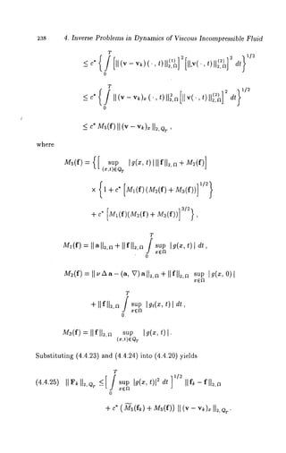 238 4. Inverse Problems in Dynamics of Viscous Incompressible Fluid 
T 
o 
T 
where 
-31J-2e}" []~l(f)(lW/2(f)-J-J/Z3(f))] 
T 
M~(f=) Ilall.,~+ Ilfll~,~/ sup1 9(’~~, ) 
o 
dt 
M2(f=) II~’Aa-(aV, )all.,n+I lfll~,n supg (~, 
T 
+ Ilfll2,a J sup 
o 
I gt(xt,) dt, 
M3(f) Il fll2,a su p 19 (x, 
Substituting (4.4.23) and (4.4.24)into (4.4.20) 
(4.4.25) 
T 
o 
IIf~- fll2,a 
+ c* (M-~5(f~) + Ms(f)) (v - v ~). I1., Q~. 
 
