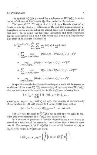 1.1. Preliminaries 
The symbol W~:~(Qr) is used for a subspace of W~"(Qr) in which 
the set of all smooth functions in QT that vanish on ST is dense. 
The space C2+~’1+~/2(QT), 0 < a < 1, is a Banach space of all 
functions u in QT that are continuous on (~T and that possess smooth x-derivatives 
up to and including the second order and t-derivatives of the 
first order. In so doing, the functions themselves and their derivatives 
depend continuously on x and t with exponents a and a/2, respectively. 
The norm on that space is defined by 
2 
lu Q~ = ~ sup IDeal+sup ID,~I 
sup I~D~u(x,t)-D~u(x’,t)l/lm-x’[ 
sup I Dtu(xt,) - Dtu(xt,’ ) I/It - t’ 
(x,t),(x,t~)EQw 
+ ~’. sup I~D/~~u(x,t)-D~u(z,t’)l/It-t’l 
÷ sup I Dtu(xt), - Dtu(xt’), I/I ~ - ~’ I~. 
(x,t),(~,t’)eQT 
In specific cases the function u depending on x and t will be treated as 
an element of the space V~’°(Qr) comprising all the elements of W~’°(Qr) 
that are continuous with respect to t in the L~(fl)-norm having finite 
T u T~r= sup II~(,~)ll~,a+ll~ll~,~, 
[o, T] 
where u. = (u~,,..., u.~) and ~ =~u~ [~ . Th e meaning of the continuity 
of the function u(-,t) with respect to t in the L~(fl)-norm is 
°l 0 For later use, the symbol V~’ (@) will appear once we agree to con-sider 
only those elements of V~’°(@) that vanish on ST. 
In a number of problems a function depending on x and t can be 
viewed as a function of the argument.t with values from a Banach space 
over ~. For example, Le(O,T; W~(~)) is a set of all functions u(. ,t) 
(0, T) with wlues in Wtp(a) and norm 
T 
0 
 