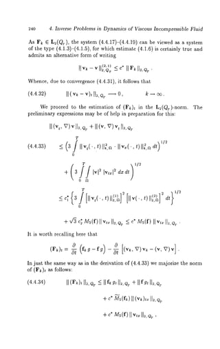 240 4. Inverse Problems in Dynamics of Viscous Incompressible Fluid 
As F~ E L2(QT), the system (4.4.17)-(4.4.19) can be viewed as a 
of the type (4.1.3)-(4.1.5), for which estimate (4.1.6) is certainly true 
admits an alternative form of writin~ 
IIv~-v ~(2,,Q ~)=% c*I I~II~,Q=. 
Whence, due to convergence (4.4.31), it follows that 
(4.4.32) II(v~ - v), II,, e~ ~ ~ ~ ~. 
We proceed to the estimation of (F~)~ in the L~(Qr)-norm. 
preliminary expressions may be of help in preparation for this: 
~ (v~, V) v ~, ~ + ~ (v, V) ~ ~:, 
T 
(4.4.33) ~ 3 IIv,(.,t)ll~,a ¯ IIv~(.,011:,ad~ 
0 
+ 3 Iv? Iv,~l~ dxdt 
0 ~ 
T 
~ c, 3 [llv~(, t) 2, aj 
0 
It is worth recalling here that 
In just the same way as in the derivation of (4.4.33) we majorize the norm 
of (F~)~ as follows: 
(4.4.34) II( ~k)I¢1 ~Q, ~I If ~g ~I 1~Q, +~I If g¢I 1~Q, T 
+c *m s(f~)(IvI~ ),1=1 2,,,. 
 