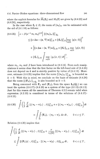 4.4. Navier-Stokes equations: three-dimensional flow 241 
where the explicit formulae for Ms(fk) and Ms(f) are given by (4.4.23) 
(4.4.24), respectively. 
In the case where fk 6 D, the norm of (v~)t, can be estimated with 
the aid of (4.1.14) as follows: 
(4.4.35) [u-~(v-lmlm2) 1/2] II(v~)txll~,QT 
_<I~ 1~’A ~-(aV, )all~,~+ IIf~I 1~,~[ supb (~,0 )1] 
(a,V)all~, a+Hf~[[~,a sup [g(x,O) 
sup I~t(~,¢)l d~ 
where ml, m2 and /~ have been introduced in (4.4.14). From such manip-ulations 
it seems clear that the first factor on the left-hand side of (4.4.35) 
does not depend on k and is strictly positive by virtue of (4.4.14). More-over, 
estimate (4.4.35) implies that the norm II (v~)tx I1~, Q~ is bounded 
k ~ 0. With this in mind, we conclude on the basis of estimate (4.4.34) 
that the norm II (Fk)t 112,QT is also bounded as k ~ 
Being concerned with F~ and (F~ h from the space L2(Q~) we can 
treat the system (4.4.17)-(4.4.19) as a system of the type (4.1.3)-(4.1.5). 
Just for this reason all the assertions of Theorem 4.2.2 remain valid when 
expression (4.2.19) is considered in terms of the solutions of (4.4.17)- 
(4.4.19): 
(4.4.36) v~- vh( ., t)113,~+ ~ II (v~- v)¢~( ., t)II~,rOdt 
O<e<T. 
Relation (4.4.36) implies that 
T 
T 
_</ H(F/~)t(’, t)[l~,a’ tt(v~-v)~(.,t)]]~,adt, O<~_<T, 
 