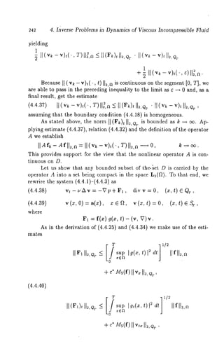 242 4. Inverse Problems in Dynamics of Viscous Incompressible Fluid 
yielding 
1 
1 + ~ II(v~ -v),(., 
Becauslte( vk- vh(,t )II=,~i s continuouons the segment [0, T], we 
are able to pass in the preceding inequality to the limit as ¢ ~ 0 and, as a 
f(i4n.a4l. 37re) sult[,~ (vg~et- vt)ht(e’ ,Tes)tUim~,aat5e~](Fk)tU:,Q ~ ¯ [~ (v~ - v)t ~,O~ 
assuming that the boundary condition (4.4.18) is homogeneous. 
As stated above, the norm ~ (F~)t U:, Qv is bounded ~ k ~ ~. Ap-plying 
estimate (4.4.37), relation (4.4.32) and the definition of the operator 
A we establish 
This provides support for the view that the nonlinear operator A is con-tinuous 
on D. 
Let us show that any bounded subset of the-~et D is carried by the 
operator A into ~ set being compact in the space L~(~). To that end, 
rewrite the system (4.4.1)-(4.4.3) 
(4.4.38) vt-u~v=-Vp+F~, divv=0, (z,t) GQ~, 
(4.4.39) v(x, 0)=a(x), xE~, v(x,t)=0, (x,t) 
where 
~1 = f(x) g(x, t) - (v, 
As in the derivation of (4.4.25) and (4.4.34) we make use of the esti-mates 
+ c* M~(f)vI~II I~, 
(4.4.40) 
sup Ig~(:~, t)l ~ dt Ilfl12,~ 
+ c*M ~(f)vII~1 12,Q ~, 
 