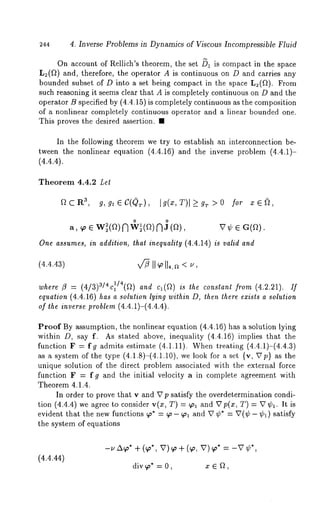 244 4. Inverse Problems in Dynamics of Viscous Incompressible Fluid 
On account of Rellich’s theorem, the set /~1 is compact in the space 
L~(~) and, therefore, the operator A is continuous on D and carries any 
bounded subset of D into a set being compact in the space L2(~). From 
such reasoning it seems clear that A is completely continuous on D and the 
operator B specified by (4.4.15) is completely continuous as the composition 
of a nonlinear completely continuous operator and a linear bounded one. 
This proves the desired assertion. ¯ 
In the following theorem we try to establish an interconnection be-tween 
the nonlinear equation (4.4.16) and the inverse problem (4.4.1)- 
(4.4.4). 
Theorem 4.4.2 Let 
flCR 3, g, gtEC((~r), Ig(x,T)l_>g~>0 for ze~, 
a, ~o e W~(ft)n o w~(f~)n o j (~), ~7¢ E 
One assumes, in addition, that inequality (4.4.14) is valid and 
where ~ = (4/3)3/4c~/4(~) and ca(Q) is the constant (4.2. 21). If 
equation (4.4.16) has a solution lying within D, then there exists a solution 
of the inverse problem (4.4.1)-(4.4.4). 
Proof By assumption, the nonlinear equation (4.4.16) has a solution lying 
within D, say f. As stated above, inequality (4.4.16) implies that the 
function F = fg admits estimate (4.1.11). When treating (4.4.1)-(4.4.3) 
as a system of the type (4.1.8)-(4.1.10), we look for a set {v, ~Tp} as 
unique solution of the direct problem associated with the external force 
function F = f g and the initial velocity a in complete agreement with 
Theorem 4.1.4. 
In order to prove that v and U p satisfy the overdetermination condi-tion 
(4.4.4) we agree to consider v(x, T) = ~ and p(x , T) = V¢~. It i 
evident that the new functions ~* = ¢p- ~ol and U ¢* = U(¢- ¢~) satisfy 
the system of equations 
(4.4.44) 
-~ ~* + (~*, v) ~ + (~,, v) ~* 
div 9~* = 0, x ~ ~, 
 
