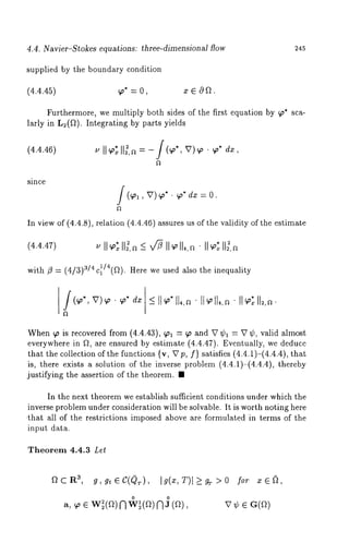 4.4. Navier-Stokes equations: three-dimensional flow 245 
supplied by the boundary condition 
(4.4.45) ~* = 0, x E 0ft. 
Furthermore, we multiply both sides of the first equation by ~p* sca-larly 
in L2(ft). Integrating by parts yields 
(4.4.46) u IIG II~,a = -/(~*, v)~ ¯ ~* dx, 
since /(qol, V) 9~* " qo* dx = O. 
In view of (4.4.8), relation (4.4.46) assures us of the validity of the estimate 
(4.4.47) 
with fl = (4/3) a/4 c~/4(ft). Here we used also the inequality 
When ~ is recovered from (4.4.43), ~ol = qo and V ¢1 = V ¢, valid almost 
everywhere in ft, are ensured by estimate (4.4.47). Eventually, we deduce 
that the collection of the functions {v, Vp, f} satisfies (4.4.1)-(4.4.4), 
is, there exists a solution of the inverse problem (4.4.1)-(4.4.4), thereby 
justifying the assertion of the theorem. ¯ 
In the next theorem we establish sufficient conditions under which the 
inverse problem under consideration will be solvable. It is worth noting here 
¯ that all of the restrictions imposed above are formulated in terms of the 
input data. 
Theorem 4.4.3 Let 
for ~, 
V~ e G(ft) 
 