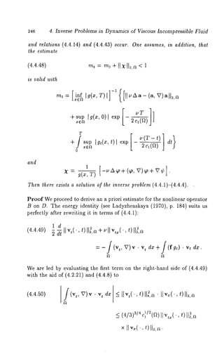 246 4. Inverse Problems in Dynamics of Viscous Incompressible Fluid 
and relations (4.4.14) and (4.4.43) occur. One assumes, in addition, that 
the estimate 
(4.4.48) 
is valid with 
m~---[i,n=f ca[g(x,T)[]-~([ ll~Aa- (a, V)a ll~,n 
+supgx(~x ’O )Ie xp- 2 c1LtT(~]*]~) 
sup [gt(x, t) l exp - dt x~ 2 cl (~) 
and 
x = g(x,1 T[)-UAcp+(~,V) ~ +V¢] ¯ 
Then there exists a solution of the inverse problem (4.4.1)-(4.4.4). 
Proof We proceed to derive an a priori estimate for the nonlinear operator 
B on D. The energy identity (see Ladyzhenskaya (1970) p. 184) suits 
perfectly after rewriting it in terms of (4.4.1): 
ld 
(4.4.49) , t)I Ig~, + ~ ’I Iv ,=(t.,) IIg, 
=-f(v,, V)v .v, dx +/(fg,). v, 
We are led by evaluating the first term on the right-hand side of (4.4.49) 
with the aid of (4.2.21) and (4.4.8) 
(4.4.50) (v,, x7)v.v , d~] _<I lv,(., t) 112,¯~ t lv=(.,t ) 112,~ 
_<( 4/3~)/4c ~/~(~~)I,~I (-t,) lig,~ 
× II v~(.,t )II~,~. 
 