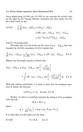 4.4. Navier-Stokes equations: three-dimensionM flow 247 
Upon substituting (4.4.49) into (4.4.50) we can estimate the second 
on the right by the Cauchy-Schwarz inequality and then apply (4.1.12). 
As a final result we get 
(4.4.51) 
1 d 
2 dt Ilvt("t) ll~’a+vllvtx("t)ll~’a 
< IIf()g,(,t ) 112,¯a IIv,(.,t ) 
+ ~ (/2- lml m2)112 II v,x(, t)II~, 
with f E D incorporated. 
Provided that (4.4.14) holds and the norm I1 vtx( 
bounded by (4.2.21), expression (4.4.51)implies 
, t)II~,a has been 
d 
2c1(f~) IIvt("t) ll2’a -< IIf()gt("t)ll~,a’ fED. 
Whence by Gronwall’s lemma it follows that 
live(., T)II~,~~ live(., O)ll~,a vT 
2 c~( ~) 
T 
0 
fED, 
With this relation established, it is plain to show that the nonlinear oper-ator 
B admits the estimate 
[IBfll~,a_< m~ forany fED. 
Further, we refer to a nonlinear operator B1 acting in D in accordance 
with the rule 
B~f=Bf+x, 
where 
1[ 
It is clear that (4.4.16) takes now the form 
(4.4.52) f = B~ f, f. E D. 
 