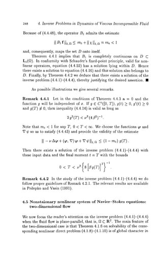 248 4, Inverse Problems in Dynamics of Viscous Incompressible Fluid 
Because of (4.4.48), the operator B1 admits the estimate 
and, consequently, maps the set D onto itself. 
Theorem 4.4.1 implies that B1 is completely continuous on D C 
L~(f~). In conformity with Schauder’s fixed-point principle, valid for non-linear 
operators, equation (4.4.52) has a solution lying within D. Hence 
there exists a solution to equation (4.4.16) and this solution also belongs 
D. Finally, by Theorem 4.4.2 we deduce that there exists a solution of the 
inverse problem (4.4.1)-(4.4.4), thereby justifying the desired assertion. 
As pos£ible illustrations we give several remarks. 
Remark 4.4.1 Let in the conditions of Theorem 4.4.3 a = 0 and the 
function g will be independent of x. If g E C1([0, T]), g(t) >_ O, g’(t) > 0 
and g(T) ¢ O, then inequality (4.4.14) is valid as long 
2g~(T) -<1 .ua(4/3~) 
Note that ra~ < 1 for any T, 0 < T < cx~. We Choose the functions ~ and 
V ¢ so as to satisfy (4.4.43) and provide the validity of the estimate 
II -uzx o+ 5 (1- m3) a(T). 
Then there exists a solution of the inverse problem (4.4.1)-(4.4.4) 
these input data and the final moment t = T with the bounds 
0 < T < u3 8 
Remark 4.4.2 In the study of the inverse problem (4.4.1)-(4.4.4) we 
follow proper guidelines of Remark 4.2.1. The relevant results are available 
in Prilepko and Vasin (1991). 
4.5 Nonstaionary nonlinear system of Navier-Stokes equations: 
two-dimensional flow 
We now focus the reader’s attention on the inverse problem (4.4.1)-(4.4.4) 
when the fluid flow is plane-parallel, that is, f~ C R~. The main feature of 
the two-dimensional case is that Theorem 4.1.6 on solvability of the corre-sponding 
nonlinear direct problem (4.1.8)-(4.1.10) is of global character 
 
