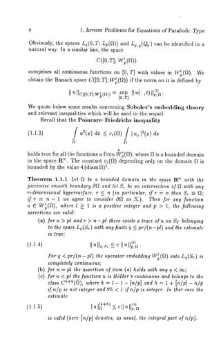 6 1. Inverse Problems for Equations of Parabolic Type 
Obviously, the spaces Lq(O, T; Lp(~)) and Lp, q(Qw) can be identified in a 
natural way. In a similar line, the space 
C([O, T]; W’p(fl)) 
comprises all continuous functions on [0, T] with values in W~(~). 
obtain the Banach space C([O,T]; W~p(~)) if the norm on it is defined 
, p,~ ¯ 
[0, 7] 
We quote below some results concerning Sobolev’s embedding theory 
and relevant inequalities which will be used in ~he sequel. 
Recall tha~ the Polncare-~iedrichs inequality 
ff u~(x) dx ~ c~(~)~ ~u~[~(x) dx 
o 
holds-true for all the functions u from W~(~), where ~ is a bounded domain 
in the space R’~. The constant c1(~) depending only on the domain ~ 
b~o. unded by the value 4 (diamg) 
Theorem 1.1.1 Let ~ be a bounded domain in the space Rn with the 
pieccwise smooth boundary 0~ and let Sr be an intersection of ~ with any 
r-dimensional hypersurface, r <_ n (in particular, if r = n then Sr =- ~," 
if r = n - 1 we agree to consider O~ as St). Then for any function 
u 6 W~p(~), where l > 1 is a positive integer and p > 1, the following 
assertions are valid: 
(a) for n > pl and r > n-pl there exists a trace of u on ST belonging 
to the space Lq(Sr) with any finite q < pr/(n-pl) and the estimate 
is true." 
(1.1.4) IlUllq,Sr <_cllu ~(~,~). 
For q < pr/(n-pl) the operator embedding Wtp(~) into Lq(Sr) is 
completely continuous; 
(b) for n = pl the assertion of item (a) holds with any q < c~; 
(c) for n < pl the function u is Hb’Ider’s continuous and belongs to the 
class ck+h((~), where k : l - 1 - In/p] and h : 1 + [n/p] - 
if niP is not integer and Vh < 1 if nip is integer. In that case the 
estimate 
(1.1.5) ]u (~+h) O) 
b/P]d not , of 
 