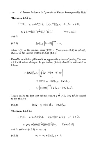 25O 
Theorem 4.5.2 Let 
2~,CR 
and let 
4. Inverse Problems in Dynamics of Viscous Incompressible Fluid 
~,g~C(~), ig(~,T)l>9~>o for 
o o 
~,~ ~ w~(~f)~ w ~(~f)~ J (~), ~ ~ 
(4.5.3) 11~’11~,~2 c,(~) <., 
]1/4 
where cl(f~) is the constant from (4.2.21). If equation (4.5.2) is solvable, 
then so is the inverse problem (4.4.1)-(4.4.4). 
Proof In establishing this result we approve the scheme of proving Theorem 
4.4.2 with minor changes. In particular, (4.4.46) should be estimated 
follows: 
_< ~c~(~)1 l~’ll4,~ I1~1*1~,2~ 
] 1/4 
o 
This is due to the fact that any function u 6 W~(Q), f~ C 2, i s s ubject 
to the relation 
(4.5.4) 
Theorem 4.5.3 Let 
~CR~, g,g,~C(Q~), Ig(x,T)l>_g~>O for 
o o 
a, ~o 6 W~(fl) nw~(~) n a 
and let estimate (4.5.3) be true. If 
(4.5.5) rn6= m~+ II X1 12,~< 1, 
 