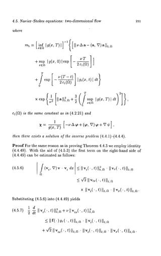 4.5. Navier-Stokes equations: two-dimensional flow 251 
where 
r 
-I-sup Ig(x, O) lexp |-- 
~ L 2c~(~) 
+ exp 2c~(f2) |g,(x, 
o 
xe×p~ 1 Ilall~,~+~3 supI~ (x,T )[ dt ~ , 
c1(~) is the same constant as in (4.2.21) and 
1 
then there ezists a solution of *he inverse problem (4.4.1)-(4.4.4). 
Proof For the same reason as in proving Theorem 4.4.3 we employ identity 
(4.4.49). With the aid of (4.5.3) the first term on the right-hand side 
(4.4.49) can be estimated as follows: 
(4.5.6) _<II v,(’,t ) IIg,a ¯ live(.t,) ll~,~ 
_<v ~II v,~(.t,) II~,a 
x IIv,(’, z) ll;,a ¯ II~,(’, 
Substituting (4.5.6) into (4.4.49) yields 
(4.5.7) 
 