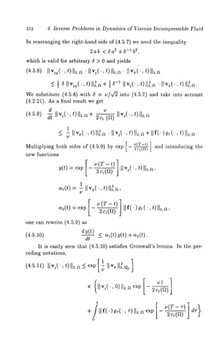 4. Inverse Problems in Dynamics of ViscoUs Incompressible Fluid 
In rearranging the right-hand side of (4.5.7) we need the inequality 
22,ab < 6a2+6-1b 
which is valid for arbitrary 6 > 0 and yields 
We substitute (4.~.8) with 6 = u/~ into (4.~.7) and take into account 
(4.2.21). As a final result we get 
d 
1 
Multiplying both sides of (4.5.9) by exp [- ~2q(n) ] and introducing 
new %nctions 
o~(~=) 1 fly,(, *)ll~,a, 
ct~(t) = exp 
one can rewrite (4.5.9) 
dy(t) 
(4.5.10) 
dt 
. (T - t) / 
~c~(~J) llf(. 
~,(’, t) ll~,a, 
oh(t) y(t) q- o~(t) 
It is easily seen that (4.5.10) satisfies Gronwall’s lemma. In the pre-ceding 
notations, 
(4.5.11) ]]vt(. ,t) ll~,n_<exp [~ ]]v~ll~,Qr] 
x IIv,(,, O)G,ne xp2 cl(a) 
’ [ 
0 
 