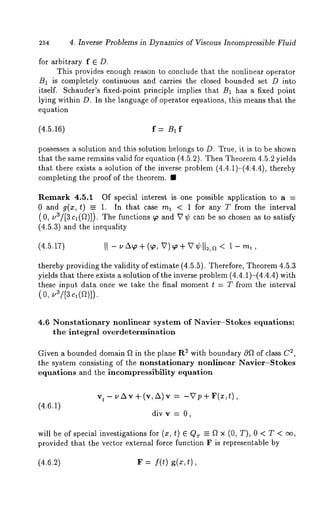 254 4. Inverse Problems in Dynamics of Viscous Incompressible Fluid 
for arbitrary f E D. 
This provides enough reason to conclude that the nonlinear operator 
B1 is completely continuous and carries the closed bounded set D into 
itself. Schauder’s fixed-point principle implies that B1 has a fixed point 
lying within D. In the language of operator equations, this means that the 
equation 
(4.5.16) f = B1 f 
possesses a solution and this solution belongs to D. True, it is to be shown 
that the same remains valid for equation (4.5.2). Then Theorem 4.5.2 yields 
that there exists a solution of the inverse problem (4.4.1)-(4:4.4), thereby 
completing the proof of the theorem. ¯ 
Remark 4.5.1 Of special interest is one possible application to a = 
0 and g(x,t) = 1. In that case ml < 1 for any T from the interval 
(0, -3/[3 c~(f~)]). The functions ~o and V ¢can be so chosen as to satisfy 
(4.5.3) and the inequality 
thereby providing the validity of estimate (4.5.5). Therefore, Theorem 4.5.3 
yields that there exists a solution of the inverse problem (4.4.1)-(4.4.4) 
these input data once we take the final moment t = T from the interval 
( 0, ~3/[8 el(a)]). 
4.6 Nonstationary nonlinear system of Navier-Stokes equations: 
the integral overdetermination 
Given a bounded domain Ft in the plane R2 2w,ith boundary 0~ of class C 
the system consisting of the nonstationary nonlinear Navier-$tokes 
equations and the ineompressibility equation 
(4.6.1) 
divv = O, 
will be of special investigations for (z, t) 
provided that the vector external force function F is representable by 
(4.6.2) F = f(t) g(x,t), 
 