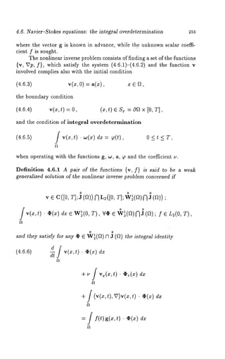4.6. Navier-Stokes equations: the integral overdetermination 255 
where the vector g is known in advance, while the unknown scalar coeffi-cient 
f is sought. 
The nonlinear inverse problem consists of finding a set of the functions 
{v, Vp, f}, which satisfy the system (4.6.1)=(4.6.2) and the function 
involved complies also with the initial condition 
(4.6.3) v(x, 0) = a(x), x ¯ a, 
the boundary condition 
(4.6.4) v(x, t) = (x, t) ¯ r =cqf~ x [0, T] , 
and the condition of integral overdetermination 
(4.6.5) f v(x,t) . co(x) dx = ~(t), 0 < t <T, 
when operating with the functions g, w, a, ~ and the coefficient ~,. 
Definition 4.6.1 A pair of the functions {v, f} is said to be a weak 
generalized solution of the nonlinear inverse problem concerned if 
,, ¯ c([0,T ]0;J (a))NL 2([o, 0 0 
v(x,t) ¯ ,~(x) dx ¯ W~(0, T), ’v’,I’ 4¢~(a)N]) ( ;~ ¯ L2(o, T), 
0 0 
and they satisfy for any ~ ¯ W~(~) V~ 3 (~) the integral identity 
(4.6.6) d f v(x, t) ¯ V(~) d-~ 
+ ~ / v.(.,t) ¯ ¢~(.) 
+ / (~(~t, ), v)~(~t,) ¯ e(x) 
= f f(t)g(a:,t) . ~(z) 
 