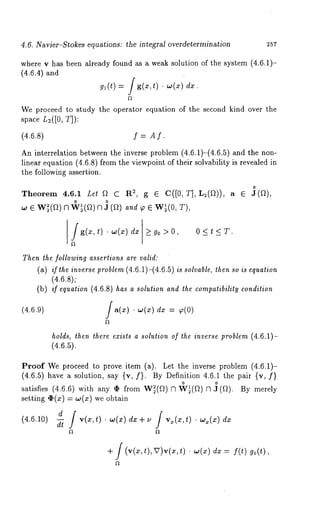 4.6. Navier-Stokes equations: the integral overdetermination 257 
where v has been already found as a weak solution of the system (4.6.1)- 
(4.6.4) and 
gl(t) / g(x,t) ¯ w(x) 
We proceed to study the operator equation of the second kind over the 
space L~([O, T]): 
(4.6.8) f = Af. 
An interrelation between the inverse problem (4.6.1)-(4.6.5) and the 
linear equation (4.6.8) from the viewpoint of their solvability is revealed 
the following assertion. 
0 
Theorem 4.6.1 Let ~ C R2, g ¯ C([0, T], L2(~)), a ¯ J(~), 
,,., ¯ w~(an) ~ ’(r~n) J (r~)¯ w~’ (oT, ), 
(4.6.9) 
g(z, t) ¯ co(zd)z >_ 90 > 0 < t < T. 
Then the following assertions are valid: 
(a) if the inverse problem (4.6.11-(4.6.51 is solvable, then so is equation 
(4.6.8); 
(b) if equation (4.6.8) has a solution and the compatibility condition 
/~(~¯ .),(~d)z = ~(o) 
holds, then there exists a solution of the inverse problem (4.6.11- 
(4.6.5). 
Proof We proceed to prove item (a). Let the inverse problem (4.6.1)- 
(4.6.5) have a solution, say {v, f). By Definition 4.6.1 the pair {v, 
satisfies (4.6.6) with any ¢ from W~(~) R ~¢~(~) R J (~). By 
setting ,~(x) co(x) weobtain 
d /v(x,t).w(x)dx+u /vx(z,t).w~(x)dx 
(4’6’10/ 
+ / (v(x,t),V)v(x,t) ¯ co(x) dx = f(t) 
 