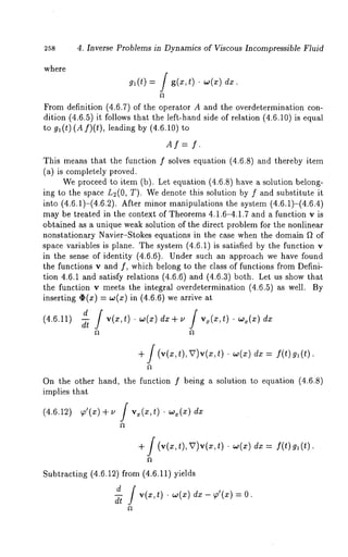 258 4. Inverse Problems in Dynamics of Viscous Incompressible Fluid 
where 
gl(t) = / g(x,t) dz. 
From definition (4.6.7) of the operator A and the overdetermination con-dition 
(4.6.5) it follows that the left-hand side of relation (4.6.10) is equal 
to g~(t)(Af)(t), leading by (4.6.10) 
Af=f. 
This means that the function f solves equation (4.6.8) and thereby item 
(a) is completely proved. 
We proceed to item (b). Let equation (4.6.8) have a solution belong-ing 
to the space L~(0, T). We denote this solution by f and substitute 
into (4.6.1)-(4.6.2). After minor manipulations the system (4.6.1)-(4.6.4) 
may be treated in the context of Theorems 4.1.6-4.1.7 and a function v is 
obtained as a unique weak solution of the direct problem for the nonlinear 
nonstationary Navier-Stokes equations in the case when the domain f2 of 
space variables is plane. The system (4.6.1) is satisfied by the function 
in the sense of identity (4.6.6). Under such an approach we have found 
the functions v and f, which belong to the class of functions from Defini-tion 
4.6.1 and satisfy relations (4.6.6) and (4.6.3) both. Let us show 
the function v meets the integral overdetermination (4.6.5) as well. 
inserting ~(z) -- w(z) in (4.6.6) we arrive 
d f 
(4.6.11) f 
+ f (v(x,t),~)v(z,t) . w(x) dx = f(t)gl(t). 
On the other hand, the function f being a solution to equation (4.6.8) 
implies that 
(4.6.12) ~’(~) + ~ [ vx(~,t) ¯ ~(~) 
+ f (v(x,t),U)v(x,t) ¯ w(x) f(t )g ~(t). 
Subtracting (4.6.12) from (4.6.11) yields 
ddt f v(x,t) ¯ w(x) dx- p’(x) 
 