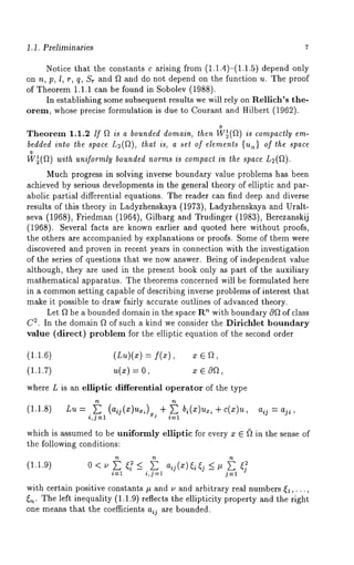 1.1. Preliminaries 
Notice that the constants c arising from (1.1.4)-(1.1.5) depend 
on n, p, l, r, q, Sr and ~ and do not depend on the function u. The proof 
of Theorem 1.1.1 can be found in Sobolev (1988). 
In establishing some subsequent results we will rely on Rellich’s the-orem, 
whose precise formulation is due to Courant and Hilber-t (1962). 
o 
Theorem 1.1.2 If ~ is a bounded domain, then W~(~) is compactly em-bedded 
into the space L~(~), that is, a set of elements {us) of the space 
o 
W~(Q) with uniformly bounded norms is compact in the space L2(~). 
Much progress in solving inverse boundary value problems has been 
achieved by serious developments in the general theory of elliptic and par-abolic 
partial differential equations. The reader can find deep and diverse 
results of this theory in Ladyzhenskaya (1973), Ladyzhenskaya and Uralt-seva 
(1968), Friedman (1964), Gilbarg and Trudinger (1983), Berezanskij 
(1968). Several facts are known earlier and quoted here without proofs, 
the others are accompanied by explanations or proofs. Some of them were 
discovered and proven in recent years in connection with the investigation 
of the series of questions that we now answer. Being of independent value 
although, they are used in the present book only as part of the auxiliary 
mathematical apparatus. The theorems concerned will be formulated here 
in a commonse tting capable of describing inverse problems of interest that 
make it possible to draw fairly accurate outlines of advanced theory. 
Let ~ be a bounded domain in the space R~ with boundary c~ of class 
C2. In the domain ~ of such a kind we consider the Dirichlet boundary 
value (direct) problem for the elliptic equation of the second order 
(1.1.6) (Lu)(x) 
(1.1.7) 
where L is an elliptic differential operator of the type 
(1.1.8) Lu + E + = 
i,j=l xj i=1 
which is assumed to be uniformly elliptic for every z ~ ~ in the sense of 
the following conditions: 
(1.1.9) 0 
i=1 i,j=l j=l 
with certain positive constants # and u and arbitrary real numbers ~,..., 
~,~. The left inequality (1.1.9) reflects the ellipticity property and the right 
one means that the coefficients aij are bounded. 
 