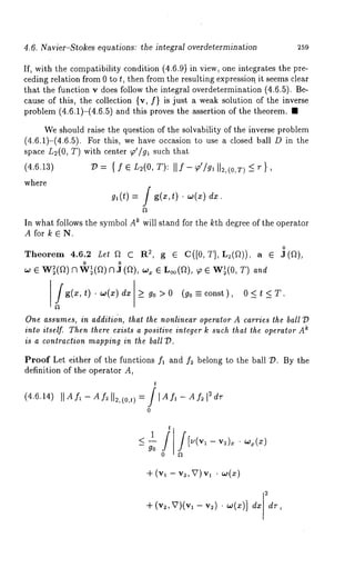4.6. Navier-Stokes equations: the integral overdetermination 259 
If, with the compatibility condition (4.6.9 1 in view, one integrates the pre-ceding 
relation from 0 to t, then from the resulting expression, it seems clear 
that the function v does follow the integral overdetermination (4.6.5). Be-cause 
of this, the collection {v, f} is just a weak solution of the inverse 
problem (4.6.1)-(4.6.5) and this proves the assertion of the theorem. 
We should raise the question of the solvability of the inverse problem 
(4.6.1)-(4.6.5). For this, we have occasion to use a closed ball O in 
space L2(O, T) with center 9’/91 such that 
(4.6.13) 73= { f e L2(O, T): Il f - p’/gl ll2,(O,T) <_ r 
where 
g~(t) = / g(x,t) - w(x) dx. 
In what follows the symbol A~ will stand for the kth degree of the operator 
Afor k6N. 
0 
Theorem 4.6.2 Let 
o o 
w ¯ W~(a) fflW~(a) VI J (a), x ¯ L~(Q), ~ ¯ W~(O, T)and 
g(x,t) ¯ w(x) dx > go >0 (go---const), 0<t <T. 
One assumes, in additidn, that the nonlinear operator A carries the ball 73 
i~nto itself. Then there exists a positive integer k such that the operator A 
is a contraction mapping in the ball 73. 
Proof Let either of the functions f~ and f~ belong to the ball 73. By the 
definition of the operator A, 
t 
(4.6.14) II A f~ - A f~ lie, (0,,) 
0 
t 
v )x. 
-~- (v2, V)(v dx 2 1 -- V2) ¯ 03(~)] 
 