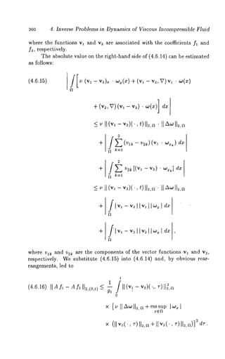 260 4. Inverse Problems in Dynamics of Viscous Incompressible Fluid 
where the functions vl and v~ are associated with the coefficients fl and 
f~, respectively. 
The absolute value on the right-hand side of (4.6.14) can be estimated 
as follows: 
(4.6.15) /[~ (vl -v2)x¯ ~x(x)+ (~ - ~,V)v¯~ 
+ (v~,V) (v, - v~) ¯ w(x)] dz 
2 
k=l 
where vl~ and v2~ are the components of the vector functions vl and v~, 
respectively. We substitute (4.6.15) into (4.6.14) and, by ,)bvious 
rangements, led to 
t 
(4.6.16) liar1 -Af=1 12,(o,¢)~<1 /ll(vl- v~)(.., T)ll~,~ 
go ’ 
0 
× [~IIAwll=,~+esssup Iw~l 
 