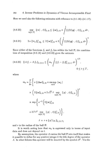 4. Inverse Problems in Dynamics of Viscous Incompressible Fluid 
Here we used also the following estimates with reference to (4.1.16)-(4.1.17): 
t 
(4.6.20) sup [[ v( . , t) [[2,a _< llalt~,a+/[[f(t)g(.,t)ll2, 
te[O,T] 
0 
(4.6.21) 2u[[v~[[2, Qr _< 211a[[:,a+3 [[f(t)g(’,t)l[~,adv 
Since either of the functions fl and f~ lies within the ball Z~, the combina-tion 
of inequalities (4.6.18) and (4.6.19) gives the estimate 
(4.6.22) 
0 
0<t<T, 
where 
m2 =-- IIA*oll2,a+esssup 
go 
tE[0, T]SUp [[g(’,~)[[2,~/] 
= "+ 
and r is the radius of the ball 
It is worth noting here that m~ is expressed only in terms of input 
data and does not depend on t. 
By assumption, the operator A carries the ball ~D into itself that makes 
it possible to define for any positive integer k the kth degree of the operator 
A. In what follows this operator will be denoted by the symbol A~. Via the 
 
