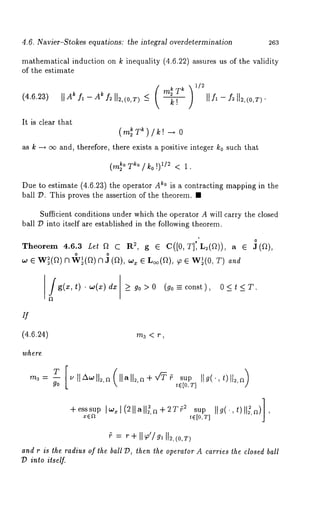 4.6. Navier-Stokes equations: the integral overdetermination 263 
mathematical induction on k inequality (4.6.22) assures us of the validity 
of the estimate 
(4.6.23) IIAk fl-A~ f~ll2’(°’T)-< ( m~Tkk! 
It is clear that 
(m~r~)/k!-+ 
)1/2 
as k -+ oo and, therefore, there exists a positive integer k0 such that 
Due to estimate (4.6.23) the operator ~° i s a contracting ma pping in the 
ball 79. This proves the assertion of the theorem. ¯ 
Sufficient conditions under which the operator A will carry the closed 
ball 79 into itself are established in the following theorem. 
Theorem 4.6.3 Let 
fig(x.w,(xt) )dx _> go> 0(go--const), 0<t<T. 
if 
(4.6.24) 
where 
m3 < r~ 
m3=-- ~tl/X~oll~,~ Ilall2,a+v~ sup IIg(’,t)]l~,~ 
go t e [o, T] 
+esssupxI~ea1( 2 11all~~, ~-~T~ ,~t0,TIlsIugp(’ ,ltl): ,~)], 
~ = r+ I1~’/~, II~,(0,r) 
and r is the radius of the ball 79, then the operator A carries the closed ball 
l) into itself. 
 