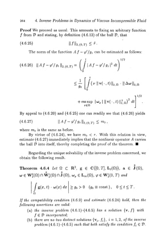 264 4. Inverse Problems in Dynamics of Viscous Incompressible Fluid 
Proof We proceed as usual. This amounts to fixing an arbitrary function 
f from D and stating, by definition (4.6.13) of the ball D, that 
(4.6.25) IIf 112,(0,7") < ~. 
The norm of the function A f - ~’/ga can be estimate’d as follows: 
(4.6.26) IIAf-~,o’/gl ll2,(0,r) = IAf-~’/~a 12 dt 
go 
+e ss~sIu~op~ I II v(¯, t) 1[2, a) 2 2 dt] 1/2 
By appeal to (4.6.20) and (4.6.25) one can readily see that (4.6.26) 
(4.6.27) IIA f -q~’/g, 112,(o,r<) m~, 
where rna is the same as before. 
By virtue of (4.6.24), we have ma < r. With this relation in view, 
estimate (4.6.27) immediately implies that the nonlineair operator A carries 
the ball D into itself, thereby completing the proof of the theorem. ¯ 
Regarding the unique solvability of the inverse problem concerned, we 
obtain the following result. 
Theore4m.6 .4 Let 
~ ¯ w~(a)~ ~(a) ~ ~ (a), ~ ¯ ~(a), ~ ¯ w~(0, 
g(x, t) dx go >0 (go -- const ) , 0<t<T. 
If the compatibility condition (4.6.9) and estimate (4.6.24) hold, then the 
following assertions are valid: 
(a) the inverse problem (4.6.1)-(4.6.5) has a solution {v, I} with 
f ¯ D incorporated; 
(b) there are no two distinct solutions {vi, fi}, i = l, 2, of the inverse 
problem (4.6.1)-(4.6.5) such that both satisfy the condition f~ ¯ D. 
 