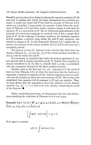 4.6. Navier-S~okes equations: ~he integral overde~ermina~ion 265 
Proof In proving item (a) we begin by placing the operator equation (4.6.8) 
and note in passing that within the input assumptions the nonlinear op-erator 
A carries the closed ball D into itself on account of Theorem 4.6.3, 
whose use is justified. Consequently, the operator A does follow the condi-tions 
of Theorem 4.6.2 and there exists a positive integer k such that the 
operator Ak is a contraction on 7?. By the well-known generalization of the 
principle of contracting mappings we conclude that A has a unique fixed 
point in D. In the language of operator equations, the nonlinear equation 
(4.6.8) possesses a solution lying within the ball 7? and, moreover, this 
solution is unique in D. In this framework Theorem 4.6.1 implies the ex-istence 
of a solution of the inverse problem (4.6.1)-(4.6.5) and item (a) 
completely proved. 
We proceed to item (b). Assume to the contrary that there were two 
distinct solutions {vl, fl} and {v2, f2 } of the inverse problem such that fl 
and f2 both lie within the ball D. 
It is necessary to emphasize that under the present agreement fa can-not 
coincide with f2 almost everywhere on [0, T]. Indeed, if fl is equal to f~ 
almost everywhere on [0, T], then vl coincide with v2 in Qr in accordance 
with the uniqueness theorem for the direct problem solution. 
Initially, look at the first pair {vl, fa}. Arguing as in the proof of 
item (a) from Theorem 4.6.1 we draw the conclusion that the function 
represents a solution to equation (4.6.8). Similar arguments serve to moti-vate 
that the function f~ solves the same equation (4.6.8). But we have just 
established that equation (4.6.8) possesses in D only one solution. Thus, 
we have shown that the assumption about the existence of two distinct 
solutions {vi, fi}, i = 1, 2, fails to be true, thereby completing the proof 
of the theorem. ¯ 
Before concluding this section, we demonstrate that. the class of func-tions 
satisfying the conditions of Theorem 4.6.4 is not empty. 
Example 4.6.1 Let f~ C R2, g = g(x), 
J (a), w~ ¯ L~(f2), a ¯ J (f2) 
g(z) - w~dzx) = g0 O. 
If we agree to consider 
-- f &, 
 