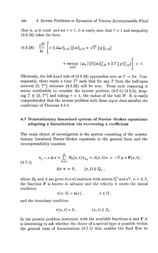 266 4, Inverse Problems in Dynamics of Viscous Incompressible Fluid 
that is, T -- const and set r = 1, it is easily seen that ~ = 1 and inequality 
(4.6.24) takes the form 
Awll2,a (]lall2, a + V~ Ilgll2,a) 
+esssup, ea ]w*l(211all~’a+2T]lgtl~’~t)] 1. 
Obviously, the left-hand side of (4.6.28) approaches zero as T -~ 0+. Con-sequently, 
there exists a time T* such that for any T from the half-open 
interval (0, T*] estimate (4.6.28) will be true. From such reasoning 
seems worthwhile to consider the inverse problem (4.6.1)-(4.6.5), keep-ingT 
E (0, T*] and taking r = 1, the radius of the ballD. It is easily 
comprehended that the inverse problem with these input data satisfies the 
conditions of Theorem 4.6.4. 
4.7 Nonstationary linearized system of Navier-Stokes equations: 
adopting a linearlzation via recovering a coei~icient 
The main object of investigation is the system consisting of the nonsta-tionary 
linearized Navier-Stokes equations in the general form and the 
incompressibility equation 
vt -uAv+ ~ B~(x,t)v,: k +A(x,t)v = -Vp+F(x,t), 
k=l 
div v = O, (x,t) E QT, 
where B~ and A are given (n x n)-matrices with entries b~j and aij , n = 2, 3, 
the function F is known in advance and the velocity v meets the initial 
condition 
v(x,O) = a(x), x ~ a, 
and the boundary condition 
v(x,t)=0, (x,t) 
In the present problem statement with the available functions a and F it 
is interesting to ask whether the choice of a special type is possible within 
the general class of linearizations (4.7.1) that enables the fluid flow 
 