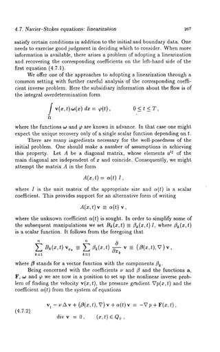4.7. Navier-S~okes equations: lineariza~on 26~ 
satisfy certain conditions in addition to the initial and boundary data. One 
needs to exercise good judgment in deciding which to consider. When more 
information is available, there arises a problem of adopting a linearization 
and recovering the corresponding coefficients on the left-hand side of the 
first equation (4.7.1). 
We offer one of the approaches to adopting a linearization through a 
commonse tting with further careful analysis ’of the corresponding coeffi-cient 
inverse problem. Here the subsidiary information about the flow is of 
the integral overdetermination form 
/ v(~,t ),,,(~)d ~~ t(), O<t<T, 
where the functions ~o and ~ are known in advance. In that case one might 
expect the unique recovery only of a single scalar function depending on t. 
There are many ingredients necessary for the well-posedness of the 
initial problem. One should make a number of assumptions in achieving 
this property. Let A be a diagonal matrix, whose elements a ij of the 
main diagonal are independent of ~ and coincide. Consequently, we might 
attempt the matrix A in the form 
A(z,t) = ~(t) 
where I is the unit matrix of the appropriate size and a(t) is a scalar 
coefficient. This provides support for an alternative form of writing 
A(~:t), v =,~ (t) 
where the unknown coefficient a(t) is sought. In order to simplify some of 
the subsequent manipulations we set Bk(x,t) =-- flk(x,t)I, where fi~(x,t) 
is a scalar function. It follows from the foregoing that 
B~(x,t) v~:~ .~ fl~(x,t) 0--~-~ v _= (/3(x,t),V)v, 
k:l k:l 
where ¢t stands for a vector function with the components ~. 
Being concerned with the coefficients u and ~ and the functions a, 
F, w and ~ we are now in a position to set up the nonlinear inverse prob-lem 
of finding the velocity v(x, t), the pressure gradient Vp(x, t) and the 
coefficient ct(t) from the system of equations 
(4.7.2) 
Vt- ~, zxv +( Z(~t,) , v), , +~ (t)v = -v~ + v(~, 
div v = O, (:c, t) G QT, 
 
