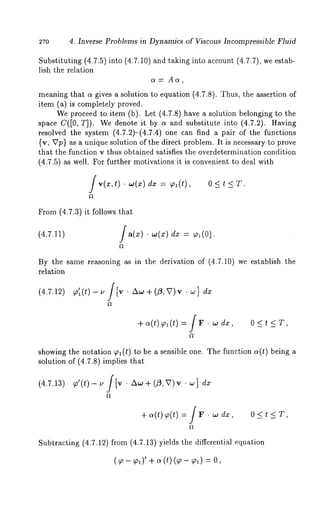 270 4. Inverse Problems in Dynamics of Viscous Incompressible Fluid 
Substituting (4.7.5) into (4.7.10) and taking into account (4.7.7), we 
lish the relation 
a= Aa, 
meaning that a gives a solution to equation (4.7.8). Thus, the assertion 
item (a) is completely proved. 
We proceed to item (b). Let (4.7.8) have a solution belonging to 
space C([0, T]). We denote it by a and substitute into (4.7.2). Having 
resolved the system (4.7.2)-(4.7.4) one can find a pair of the functions 
(v, ~7p} as a unique solution of the direct problem. It is necessary.to prove 
that the function v thus obtained satisfies the overdetermination condition 
(4.7.5) as well. For further motivations it is convenient to deal with 
f v(x,t) ¯ .,(x) dx = ~,l(t), 
From (4.7.3) it follows that 
(4.7.11) /a(x). w(x) dx = ~(01. 
By the same reasoning as in the derivation of (4.7.10) we establish the 
relation 
(4.7.12) /~ + (~, v) v ¯ ~ ] 
+ ~(t) ~1 (t) = j r ¯ ~ 0<t<T, 
showing the notation ~l(t) to be a sensible one. The function ~(t) being 
solution of (4.7.8) implies that 
(4.7.13) ~’(t)- u J[v ~o + (~, v) v ¯ ~ ] 
+ o~(t)~ (t)= / r. 0<t<T, 
Subtracting (4.7.12) from (4.7.13) yields the differential equation 
( ~- ~,~)+’ ~ (t) (~- ~ol) 
 