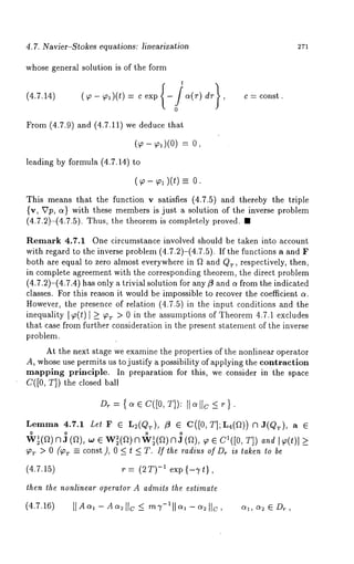 4.7. Navier-S~okes equations: lineariza~ion 271 
whose general solution is of the form 
From (4.7.9) and (4.7.11) we deduce 
- 0, 
leading by formula (4.7.14) 
- -- 0. 
C -~ const . 
This means that the function v satisfies (4.7.5 and thereby the triple 
{v, Up, a} with these members is just a solution of the inverse problem 
(4.7.2)-(4.7.5). Thus, the theorem is completely proved. 
Remark 4.7.1 One circumstance involved should be taken into account 
with regard to the inverse problem (4.7.2)-(4.7.5). If the functions a and 
both are equal to zero almost everywhere in f~ and Qr, respectively, then, 
in complete agreement with the corresponding theorem, the direct problem 
(4.7.2)-(4.7.4) has only a trivial solution for any fl and a from the indicated 
classes. For this reason it would be impossible to recover the coefficient a. 
However, the presence of relation (4.7.5) in the input conditions and the 
inequality [~(t) [ _~ ~’r > 0 in the assumptions of Theorem 4.7.1 excludes 
that case from further consideration in the present statement of the inverse 
problem. 
At the next stage we examine the properties of the nonlinear operator 
A, whose use permits us to justify a possibility of applying the contraction 
mapping principle. In preparation for this, we consider in the space 
C([0, T]) the closed ball 
Dr = { a e C([0, T]): It c~ I[c _< r 
Lemma 4.7.1 Le! 
"~(a) n ] (a), 
~r > 0 (~r ~ const), 0 < t < T. If the radius of D~ is Caken to be 
(4.7.15) r= (2T) -~ exp{-Tt}, 
then the nonlinear opera,or A admits ~he estimate 
(4.7.16) 
 