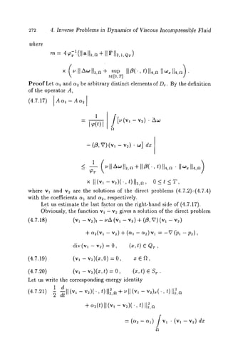 272 4. Inverse Problems in Dynamics of Viscous Incompressib.le Fluid 
× (~’ 11~ll2,a+su pI 1~(., OIh,~I1 ~114,~). 
tE[0, T] 
Proof Let al and a2 be arbitrary distinct elements of D~.. By the definition 
of the operator A, 
(4.7.17) Aa~ - Aa2 
- (~, v)(v, - v2) ¯ ~] 
×ll(v~-v~)(.,t)ll~,~, O<~<T, 
where v1 and v~ are the solutions of the direct problems (4.7.2)-(4.7.4) 
with the coefficients a~ and 0/~, respectively. 
Let us estimate the last factor on the right-hand side of (4.7.17). 
Obviously, the function va - v~ gives a solution of the direct problem 
(4.7.18) (v~ v2)t - IJA (Vl - v2) -~ - (~ , V) (Vl 
0/2(¥1 -- Y2) "~- (0/1 -- 0/2) ~rl = --V (~01 -- 
div(v, - v~) = O, (x,t) 
(4.7.19) (v, -v~)(x,O) = O, x 
(4.7.20) (v, -v~)(x,t) = (x, t) ~ S 
Let us write the corresponding energy identity 
1 d 
(4.7.21) ~ll (v~ - v=)(., ~)II~,a ÷ ~11 (v~ - v~),~(., t) 
+ 0/~(t)II( v, - v~)(.,t )II~,a 
= (~2 - 0/~) fv~ ¯ (v, - v~) 
 