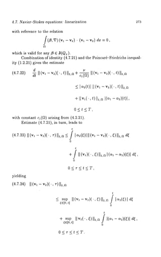4.7. Nav~er-Stokes equations: l~near~zation 273 
with reference to the relation 
f(fi, v) (vl - v2)¯ (vl - v21d x 
which is valid for any fit 6 J(Qr). 
Combination of identity (4.7.21) and the Poincar4-Friedrichs inequal-ity 
(1.2.21) gives the estimate 
(4.7.22) ~-~ II (vl - v2)(., t)ll2,a + ~ II (vl - v2)(. 
~-ItVl(", t)112,~l 1(0~1 -- O/2)(t)l 
0<t<T, 
with constant c~(~) arising from (4.2.21). 
Estimate (4.7.21), in turn, leads 
(4.7.23I)I (v~- v2)(.,~ -)I1=,~~ ? I ~(~)I1I (v~- v~)(.,~ )II~,a 
0 
+ ? II (v~)(.,~ )112I,a(o ~- ~=)(~)1 
0 
0<r<t<T, 
yielding 
(4.7.24) 
_< sup 
~[o,t] 
t 
II (v~- v~.)(.,~ )II=,/a I <4~) 
0 
t 
I1,’,(., ~)112,/a I (~1- ~)(~)1 
0 
O<r<t<T. 
 