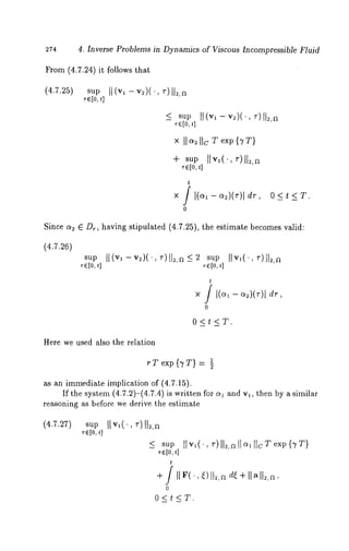 274 4. Inverse Problems in Dynamics of Viscous Incompressible Fluid 
From (4.7.24) it follows that 
(4.7.25) sup 
Tel0t,] 
x I1~ Ib T exp {TT} 
+ sup II v,(., ~)I1~,~ 
r~[o,t ] 
t 
X / I(~1 - ~)(~)1 
0 
dr, 0<t<T. 
Since a2 6 Dr, having stipulated (4.7.25), the estimate becomes valid: 
(4.7.26) 
sap II(v,-v~)(.,~)ll~,~_<~ sup 
T~[o, t] ~[o, ~] 
O<t<T. 
Here we used also the relation 
rT exp{TT}= ½ 
as an immediate implication of (4.7.15). 
If the system (4.7.2)-(4.7.4) is written for a~ and v~, then by a similar 
reasoning as before we derive the estimate 
(4.7.27) sup 
r~[O, t] 
< sup tire(., ~’)II~,~II~,IIcTexp{vT} 
~-~[o~,] 
+/IIF(., ~)lt~,n d~ + Ilalk~, 
0 
O<t<T. 
 