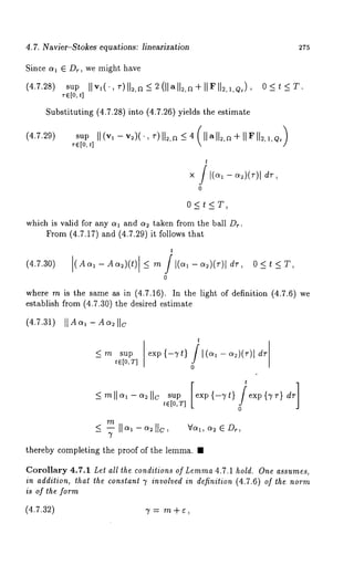 4.7. Navier-Stokes equations: linearization 275 
Since al E Dr, we might have 
(4.7.28) sup Ilvl(., r)ll2,a<2(llalka+ll~ll2,1,Q~), 
re[0, ~] 
Substituting (4.7.28) into (4.7.26) yields the estimate 
(4.7.29) 
O<t~T. 
sup II (v~ - v2)( ¯, r) IIs,a _~ 4 (11 a IIs,a ÷ II F 112, 
r(~[0t,] 
t 
0 
0<t<T, 
which is valid for any ot1 and as taken from the ball Dr. 
From (4.7.17) and (4.7.29) it follows 
t 
(4.7.30) (Aa~-Aa~)(t) <_ m/l(a~-a:)(r)ldr, 
0 
where m is the same as in (4.7.16). In the light of definition (4.7.6) 
establish from (4.7.30) the desired estimate 
(4.7.31) I1A a~ - A a~ IIc 
_~ rn sup 
t6[0,T] 
t 
0 
supe [xp {-vt} /~ xp{ -~r]} dr 
te[0,’r] 
o 
m Vo~, as E Dr, 
thereby completing the proof of the lemma. ¯ 
Corollary 4.7.1 Let all the conditions of Lemma 4.7.1 hold. One assumes, 
in addition, that the constant 7 involved in definition (4.7.6) of the norm 
is of the form 
(4.7.32) 3’ = m + ¢, 
 