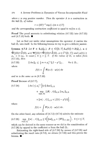 4. Inverse Problems in Dynamics of Viscous Incompressible Fluid 
where ¢ is any positive number, Then the operator A is a contraction in 
the ball D~ of radius 
r ---- (2T)-1 exp {-(m ÷ g) 
and the corresponding contraction coefficient is equal to m/(rn 
Proof The proof amounts to substituting relation (4.7.32) into (4.7.15) 
and (4.7.16) both. 
Let us find out under what assumptions the operator A carries the 
ball Dr into itself. In the following lemma we try to give a definite answer. 
Lemma 4.7.2 Let F 6 L2(QT), ~ 6 C([0, T];L4(D)) 
w0 ~(~)n a0 (n), .~ e w~(~)nw 0~(n)n a 0(~), ~ ~ ~([0, aad 
~T > 0 (~ ~ const), 0 ~ t ~ T. If the radius of Dr is taken from 
(4.7.15), then 
(4.7.33) 
where 
f 
f(t) = / F(x,t) ¯ w(x) dx 
and m is the same as in (4.7.16). 
Proof Because of (4.7.7), 
(4.7.34) [Ao~l _~ ~1 [(u [[ A~ 1]2, 
÷ sup tl~(’,t)ll4,~ 
t~[0, T] 
V~ 6 D~ , 
where 
×I I v(., ,)112,÷~I f(t) - Y~’(*)l] 
f 
f(t) : / F(x,t) ¯ w(x) dx. 
On the other hand, any solution of (4.7.2)-(4.7.4) admits the estimate 
(4.7.35) sup IIv(., ,-)112,~ <2(llall~,~÷ 
which can be derived in the same manner as we did in the consideration of 
(4.7.28) by appeal to the coefficient a from the ball D~. 
Estimating the right-hand side of (4.7.34) by means of (4.7.35) 
substituting the result into (4.7.6), we obtMn (4.7.33) and this proves 
lemma. ¯ 
 