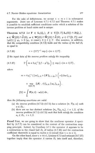 4.7. Navier-Stokes equations: linearization 277 
For the sake of definiteness, we accept 7 = m + 1 in subsequent 
arguments. Joint use of Lemmas 4.7.1-4.7.2 and Theorem 4.7.1 makes 
it possible to establish sufficient conditions under which a solution of the 
inverse problem at hand exists and is unique. 
Theorem 4.7.2 Let F ¯ L2(QT), f} ¯ C([0,’T];L4({2)) N 
a ¯ ~(a)N] (a), ~ ¯ Wi(a)~~ (a)~] (a), ~ ¯ c’([o, 
]~,o(t) l _> T > 0 (~r = const), 0 <t < T.One a ssumes, in ad dit ion, 
that the compatibility condition (4.7.9) holds and the radius of the ball Dr 
is equal to 
(4.7.36) r = (2T)-~ exp{-(m + 1)T}. 
ff the input data of the inverse problem satisfy the inequality 
(4.7.37) 
’where 
Z (m -t- 2~; 111f- ~’ IIc) -< exp {-(m + 1)T}, 
/ 
?’rt = 4 99~"1 (11a 
+ sup 
t~[O,T] / 
f(t) = f F(x,t) dx, 
then the following assertions are valid: 
(~) ~ i~e~,~ V~o6~e~ (4.r2)-(4.r.8) ~ a ~o~;~ion {v, VV, ~} ~i~ 
~ ~ Dr; 
(b) there are no two distinc* solutions {vi, VPi, ~i}, i = 1, 2, of the 
inverse problem (4.7.1)-(4.7.5) such lha* both satisfy the condition 
~i~D~, i= 1,2. 
Proof First, we are going to show that the nonlinear operator A speci-fied 
by (4.7.7) can be considered in the context of the contraction map-ping 
principle. Indeed, by Corollary 4.7.1 the operator A appears to be 
a contraction in the closed ball Dr of radius (4.7.36) and the contraction 
coefficient therewith is equal to m/(m + 1) (recall that 7 = m + 1). 
On the other hand, since 3’ = m+1 , Lemm4a .7.2 and estimate (4.7.37) 
together imply that the operator A carries Dr into itself and, therefore, 
 