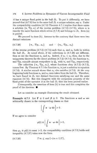 4. Inverse Problems in Dynamics of Viscous Incompr.essible Fluid 
A has a unique fixed point in the ball Dr. To put it differently, we have 
proved that (4.7.8) has in the same ball Dr a unique solution, say c~. Under 
the compatibility condition (4.7.9) Theorem 4.7.1 implies that there exists 
a solution {v, Vp, a) of the inverse problem (4.7.2)-(4.7.5), where 
exactly the same function which solves (4..7.8) and belongs to Dr. Item (a) 
is proved. 
We proceed to item (b). Assume to the contrary that "t, here were two 
distinct solutions 
(4.7.38) {vl, Vpl, al} and {v2, Up2, ct~} 
of the inverse problem (4.7.2)-(4.7.5) such that o~1 and a2 both lie within 
the ball Dr. As noted above, if the collections in (4.7.38) are different, 
then so are the functions c~1 and as. Indeed, if c~1 = c~2 then, due to the 
uniqueness theorem for the direct problem (4.7.2)-(4.7.4), the functions 
and Vpl coincide almost everywhere in Qr with v2 and Vp~, respectively. 
The collection { vl, Vp~, c~}, whose functions obey (4.7.2)-(4.7.5), 
comes first. By Theorem 4.7.1 the function ~1 is just a solution to equation 
(4.7.8). A similar remark shows that c~2 also satisfies (4.7.8). At the 
beginning both functions c~1 and c~2 were taken from the ball Dr. Therefore, 
we have found in Dr two distinct functions satisfying one and the same 
equation (4.7.8). But this disagrees with the uniqueness property of the 
fixed point of the operator A in the ball Dr that has been proved earlier. 
Consequently, the assertion of item (b) is true and this completes the 
proof of the theorem. ¯ 
Let us consider an example illustrating the result obtained. 
Example 4.7.1 Let F =- 0 and /3 _-- 0. The functions a and ,o are 
arbitrarily chosen in the corresponding classes so that 
If we agree to consider 
then V’r -- ~(t) = const > O, the compatibility condition (4.7.9) holds and 
inequality (4.7.37) takes now the form 
(4.7.39) Trn _< exp {-(m + 1)T}, 
 