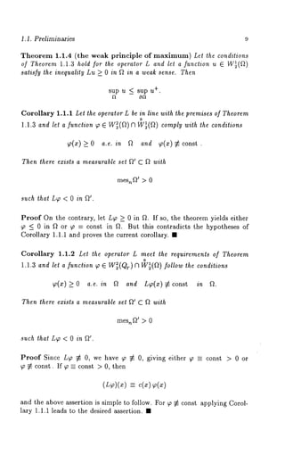 1.1. Preliminaries 9 
Theorem 1.1.4 /the weak principle of maximum) Let the conditions 
of Theorem 1.1.3 hold for the operator L and let a function u 
satisfy the inequality Lu > 0 in f2 in a weak sense. Then 
s+u.p u _< sup u 
Corollary 1.1.1 Let the operator L be in line with the premises of Theorem 
o 
1.1.3 and let a function ~o ~ W~(Q) [1 W~(Q) comply with the conditions 
~(x) > O a.e. in Q and ~(x) ~ const . 
Then there exists a measurable set Q’ C f~ with 
mes,~Q’> 0 
such that L~ < 0 in 
Proof On the contrary, let L~ > 0 in ~2. If so, the theorem yields either 
~ < 0 in Q or ~o = const in fL But this contradicts the hypotheses of 
Corollary 1.1.1 and proves the current corollary. ¯ 
Corollary 1.1.2 Let the operator L meet the requirements of Theorem 
o 
1.1.3 and let a function ~ 6 W~(QT) f] W~(Q) follow the conditions 
~(x) > 0 a.e. in a and L~o(:~) co nst in a. 
Then there exists a measurable set Q’ C Q with 
mes~Q’ > 0 
such that LW < 0 in 
Proof Since LT ~ O, we have T ~ O, giving either T -- const > 0 or 
T ~ const. If ~_-- const > O, then 
=- 
and the above assertion is simple to follow. For ~ ~ const applying Corol-lary 
1.1.1 leads to the desired assertion. ¯ 
 