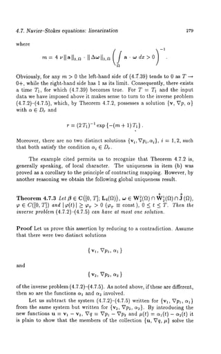 4.7. Nav~er-S~okes equations: Eneariza~ion 279 
where 
dx>O 
Obviously, for any m > 0 the left-hand side of (45(.39) tends to 0 as T 
0+, while the right-hand side has 1 as its limit. Consequently, there exists 
a time T1, for which (4.7.39) becomes true. For T = T1 and the input 
data we have imposed above it makes sense to turn to the inverse problem 
(4.7.2)-(4.7.5), which, by Theorem 4.7.2, possesses a solution {v, Up, 
with a ¯ D~ and 
r = (2T1)-I exp {-(m + 1)T~). 
Moreover, there are no two distinct solutions {vi, Vpi, c~i}, i = 1, 2, such 
that both satisfy the condition c~i ¯ D~. 
The example cited permits us to recognize that Theorem 4.7.2 is, 
generally speaking, of local character. The uniqueness in item (b) was 
proved as a corollary to the principle of contracting mapping. However, by 
another reasoning we obtain the following global uniqueness result. 
o o 
Theorem 4.7.3 Lel 
~o ¯ C([0, T]) and ]~(t) l _> ~T > 0 (~T =- const), 0 < t < T. Then the 
inverse problem (4.7.2)-(4.7.5) can have at most one solution. 
Proof Let us prove this assertion by reducing to a contradiction. Assume 
that there were two distinct solutions 
{ Vl, Vpl, O~1 } 
and 
{ v~, Vp~, ~ } 
of the inverse problem (4.7.2)-(4.7.5). As noted above, if these are different, 
then so are the functions aa and c~ involved. 
Let us subtract the system (4.7.2)-(4.7.5) written for {Va, 
from the same system but written for {v~, Vp~, a~}. By introducing the 
new functions u = va - v~, Vq = Vpl - Vp~ and ~(t) = c~l(t) - a~(~) 
is plain to show that the members of the collection {u, Vq, #} solve the 
 