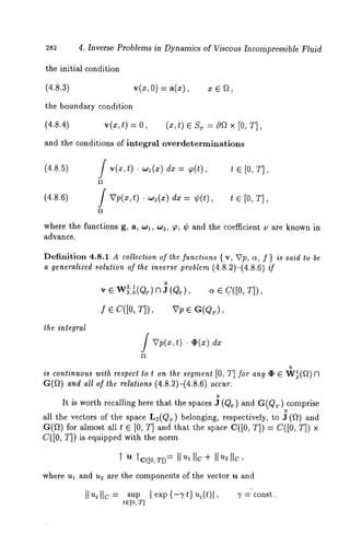 282 4. Inverse Problems in Dynamics of Viscous Incompressible’Fluid 
the initial condition 
(4.8.3) v(x, O) ---- a(x), 
the boundary condition 
(4.8.4) v(x,t) = 0, (x,t) ¯ ST -- 0Q x [0, T], 
and the conditions of integral overdeterminations 
(4.8.5) / v(x,t) - wl(x) dx = ~(t), t [0, T] , 
(4.8.6) / Vp(x,t) -w2(x) dx = ¢(t), t e [0, T], 
where the functions g, a, wl, w2, ~o, ¢ and the coefficient u are known in 
advance. 
Definition 4.8.1 A collection of the functions { v, ~Tp, (~, f) is said to 
a generalized solution of the inverse problem (4.8.2)-(4.8.6) if 
o 
~,o~ (Qr) 13 J (Q~.), ¯ c. ([0, T]), 
f ¯ c([0, T]), vp 
the integral 
/VV(x,t). ~(x) 
o 
is continuous with respect to t on the segment [0, T] for any ¢ ¯ W~(~) 
(~(~) and all of the relalions (4.8.2)-(4.8.6) occur. 
o 
It is worth recalling here that the spaces J (Qr) and G(Qr) comprise 
o 
all the vectors of the space L2(Qr) belonging, respectively, to J (Ft) 
G(~) for almost all t ¯ [0, T] and that the space C([0, T]) = C([0, 
C([0, T]) is equipped with the norm 
where u~ and u~ are the components of the vector u and 
t~[0, T] 
 