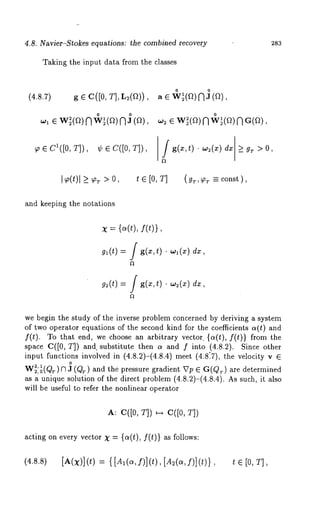 4.8. Navier-Stokes equations: the combined recovery 
Taking the input data from the classes 
283 
o o 
(4.8.7) g E C([0, T], L2(~t)), 
0 o o 
~1 e w~(a)NW~(a)NJ(a~)2, e w~(a)NW~(a)NG(a), 
~ e C1([0, T]), %b ~ C([0, T]), /g(z,t) ¯ w2(z) dz _> gr > 0, 
I~(t)l >_ >0, t E [0 , T] (gr ,~r -= con st), 
and keeping the notations 
X : {~(t), f(t)}, 
g~(t) ---- / g(x,t) Wl(X) dx , 
~(t) = f g(~,t) ¯ ~(~) 
we begin the study of the inverse problem concerned by deriving a system 
of two operator equations of the second kind for the coefficients a(t) and 
f(t). To that end, we choose an arbitrary vector. {a(t), f(t)} from 
space C([0, T]) and. substitute then a and f into (4.8.2). Since other 
input functions involved in (4.8.2)-(4.8.4) meet (4.8:7), the velocity 
0 
2,1 W2,0(Qr) ~ (QT) and th e pr essure gr adient Vp e G(QT) are dete rmined 
as a unique solution of the direct problem (4.8.2)-(4.8.4). As such, it 
will be useful to refer the nonlinear operator 
A: C([O, T]) ~ C([O, 
acting on every vector X = {a(t), f(t)} as follows: 
(4.8.8) [t(x)](t) {[ A~(~,f)](t), [A 2(~,f)](t)}, t [0 , T], 
 