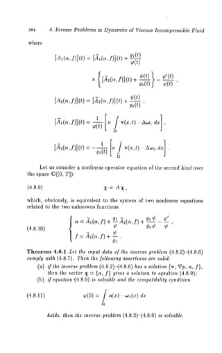 284 4. Inverse Problems in Dynamics of Viscous Incompressible Fluid 
where 
[Al(cf~),] (t): [~1(cf~)], (t)g l(t _~) 
× [~(~,/)](t)+g--~j¢ (t) ~ ~~’((t)t’) 
[A2(c~, f)] (t) = [.~(c~, f)] (t) 
g2(t) 
[~1(c~, f)](t)= 
[~2(~, f)](t) - g2~t) "a ¯ 
Let us consider a nonlinear operator equation of the second kind over 
the space C([O, T]): 
(4.8.9) X = AX, 
which, obviously, is equivalent to the system of two nonlinear equations 
related to the two unknowns functions 
(4.8.10) 
a = -~l(a, f) + ~- A2(c~f, ) 
¢ f ~2(c~, f) + g--~ 
9gl~ ¢ ) 
Theorem 4.8.1 Let the input data of the inverse problem (4.8.2)-(4.8.6) 
comply with (4.8.7). Then the following assertions are valid: 
(a) if the inverse problem (4.8.2)-(4.8.6) has a solution {v, Vp, a, f}, 
then the vector X = {ct, f} gives a solution to equdtion (4.8.9); 
(b) /f equation "(4.8.9) is solvable and the compatibility condition 
(4.8.11) p(0) = J a(x).. ~o~(x) dx 
holds, then the inverse problem (4.8.2)-(4.8.6) is solvable. 
 